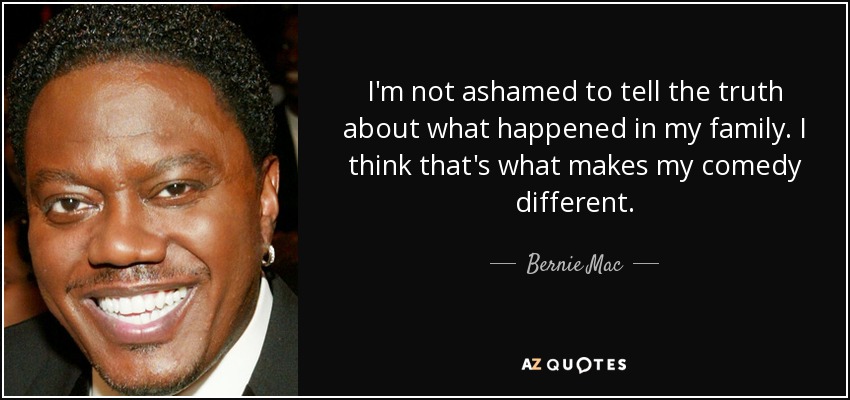 I'm not ashamed to tell the truth about what happened in my family. I think that's what makes my comedy different. - Bernie Mac