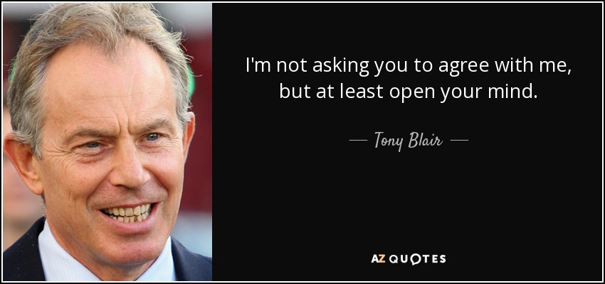 I'm not asking you to agree with me, but at least open your mind. - Tony Blair