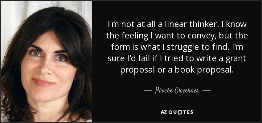 I'm not at all a linear thinker. I know the feeling I want to convey, but the form is what I struggle to find. I'm sure I'd fail if I tried to write a grant proposal or a book proposal. - Phoebe Gloeckner