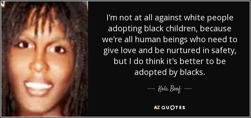 I'm not at all against white people adopting black children, because we're all human beings who need to give love and be nurtured in safety, but I do think it's better to be adopted by blacks. - Kola Boof