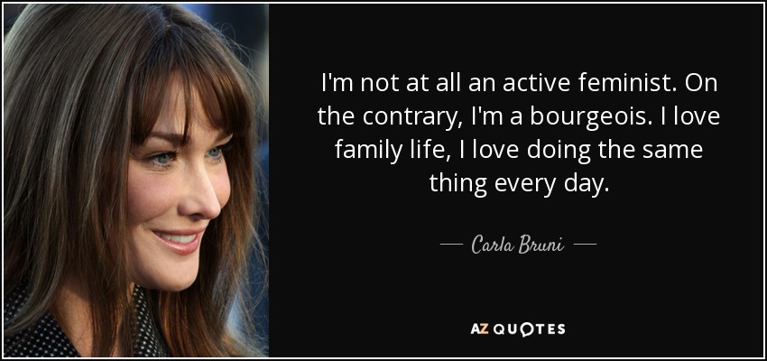 I'm not at all an active feminist. On the contrary, I'm a bourgeois. I love family life, I love doing the same thing every day. - Carla Bruni
