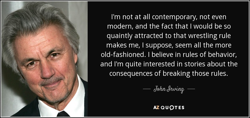I'm not at all contemporary, not even modern, and the fact that I would be so quaintly attracted to that wrestling rule makes me, I suppose, seem all the more old-fashioned. I believe in rules of behavior, and I'm quite interested in stories about the consequences of breaking those rules. - John Irving