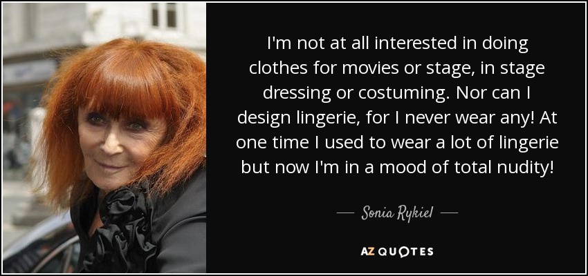 I'm not at all interested in doing clothes for movies or stage, in stage dressing or costuming. Nor can I design lingerie, for I never wear any! At one time I used to wear a lot of lingerie but now I'm in a mood of total nudity! - Sonia Rykiel