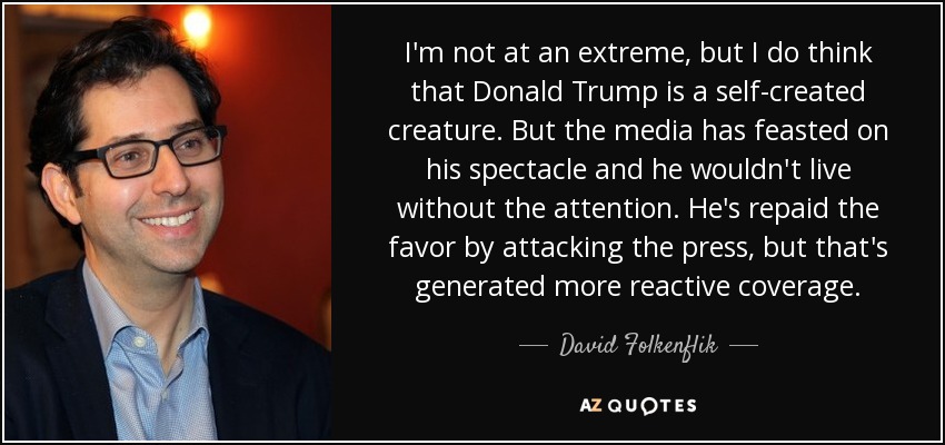 I'm not at an extreme, but I do think that Donald Trump is a self-created creature. But the media has feasted on his spectacle and he wouldn't live without the attention. He's repaid the favor by attacking the press, but that's generated more reactive coverage. - David Folkenflik