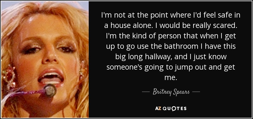 I'm not at the point where I'd feel safe in a house alone. I would be really scared. I'm the kind of person that when I get up to go use the bathroom I have this big long hallway, and I just know someone's going to jump out and get me. - Britney Spears