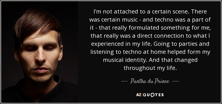 I'm not attached to a certain scene. There was certain music - and techno was a part of it - that really formulated something for me, that really was a direct connection to what I experienced in my life. Going to parties and listening to techno at home helped form my musical identity. And that changed throughout my life. - Pantha du Prince