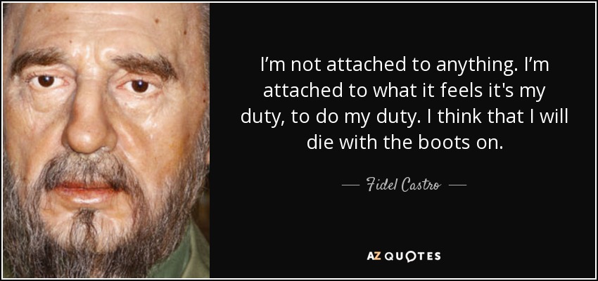 I’m not attached to anything. I’m attached to what it feels it's my duty, to do my duty. I think that I will die with the boots on. - Fidel Castro