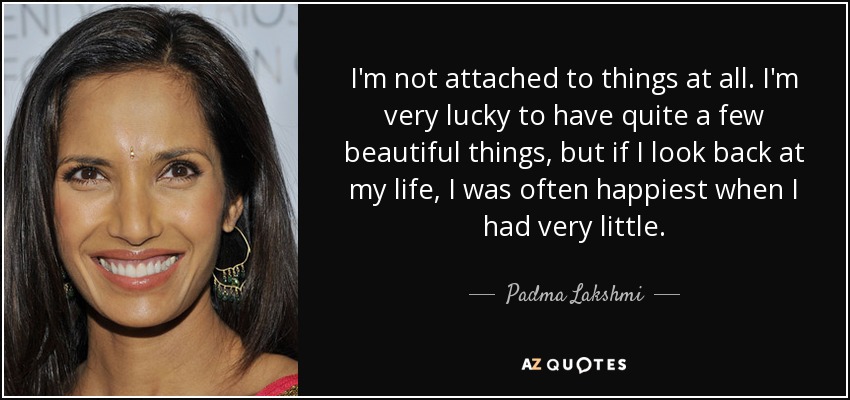 I'm not attached to things at all. I'm very lucky to have quite a few beautiful things, but if I look back at my life, I was often happiest when I had very little. - Padma Lakshmi