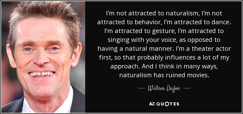 I'm not attracted to naturalism, I'm not attracted to behavior, I'm attracted to dance. I'm attracted to gesture, I'm attracted to singing with your voice, as opposed to having a natural manner. I'm a theater actor first, so that probably influences a lot of my approach. And I think in many ways, naturalism has ruined movies. - Willem Dafoe