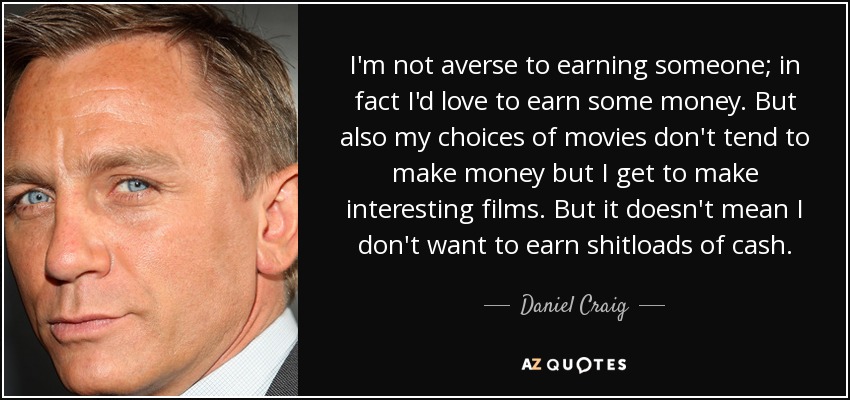 I'm not averse to earning someone; in fact I'd love to earn some money. But also my choices of movies don't tend to make money but I get to make interesting films. But it doesn't mean I don't want to earn shitloads of cash. - Daniel Craig