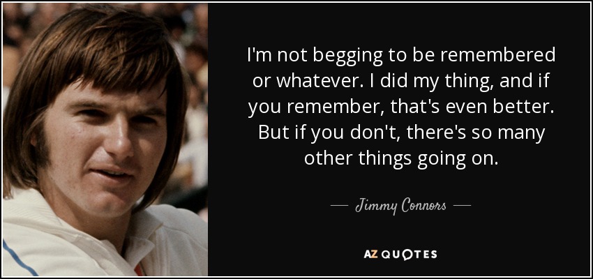 I'm not begging to be remembered or whatever. I did my thing, and if you remember, that's even better. But if you don't, there's so many other things going on. - Jimmy Connors