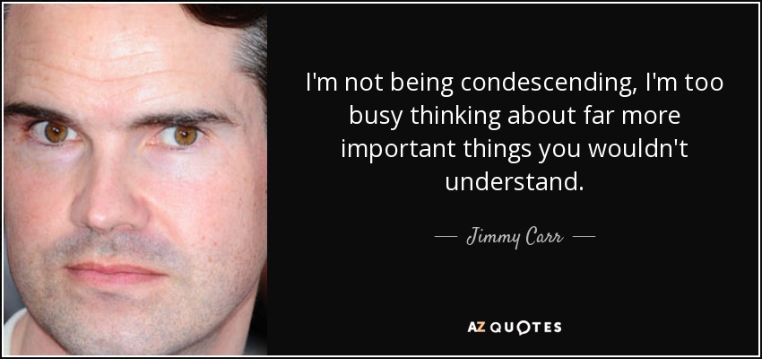 I'm not being condescending, I'm too busy thinking about far more important things you wouldn't understand. - Jimmy Carr