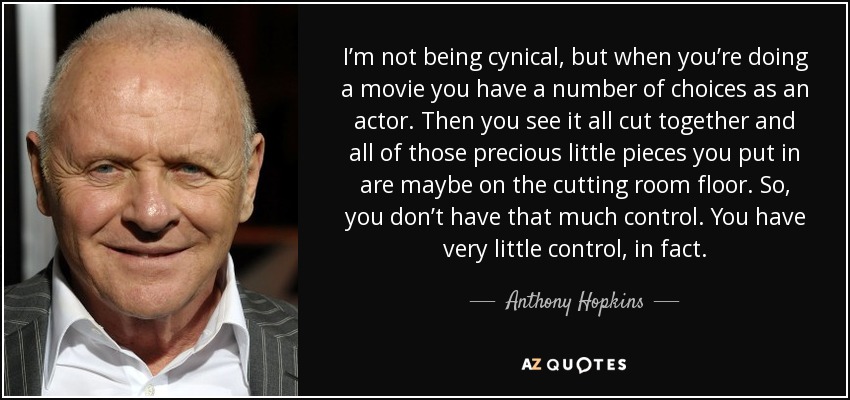 I’m not being cynical, but when you’re doing a movie you have a number of choices as an actor. Then you see it all cut together and all of those precious little pieces you put in are maybe on the cutting room floor. So, you don’t have that much control. You have very little control, in fact. - Anthony Hopkins