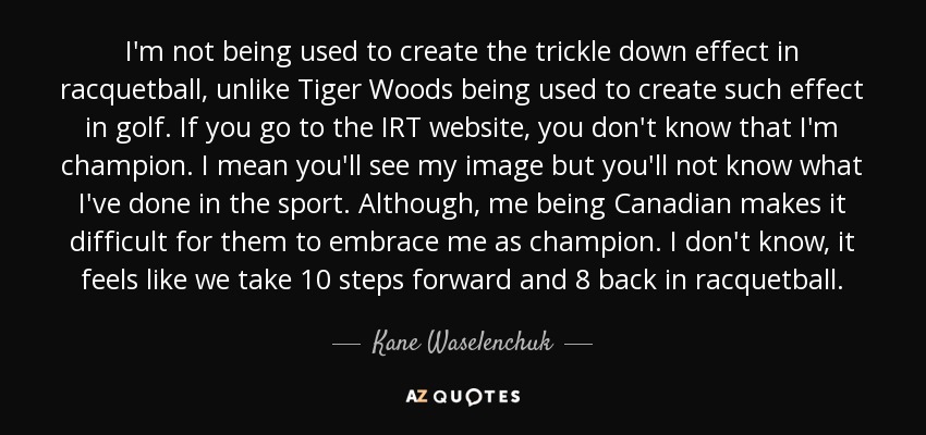 I'm not being used to create the trickle down effect in racquetball, unlike Tiger Woods being used to create such effect in golf. If you go to the IRT website, you don't know that I'm champion. I mean you'll see my image but you'll not know what I've done in the sport. Although, me being Canadian makes it difficult for them to embrace me as champion. I don't know, it feels like we take 10 steps forward and 8 back in racquetball. - Kane Waselenchuk