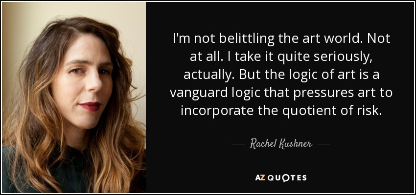 I'm not belittling the art world. Not at all. I take it quite seriously, actually. But the logic of art is a vanguard logic that pressures art to incorporate the quotient of risk. - Rachel Kushner