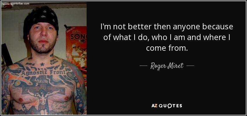 I'm not better then anyone because of what I do, who I am and where I come from. - Roger Miret