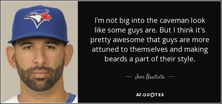 I'm not big into the caveman look like some guys are. But I think it's pretty awesome that guys are more attuned to themselves and making beards a part of their style. - Jose Bautista