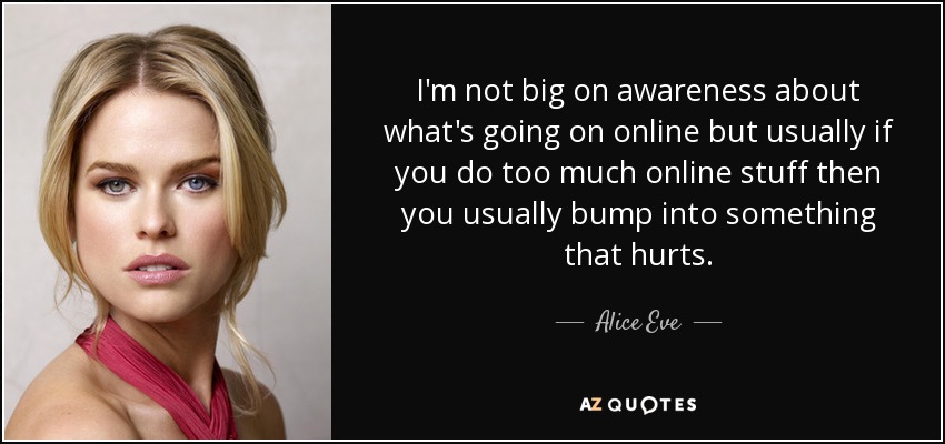 I'm not big on awareness about what's going on online but usually if you do too much online stuff then you usually bump into something that hurts. - Alice Eve