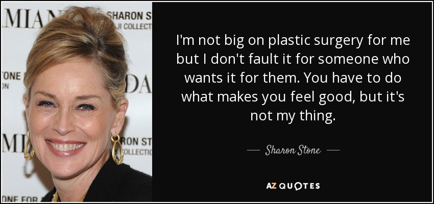 I'm not big on plastic surgery for me but I don't fault it for someone who wants it for them. You have to do what makes you feel good, but it's not my thing. - Sharon Stone
