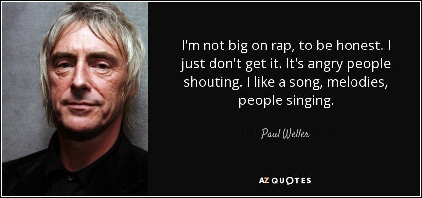 I'm not big on rap, to be honest. I just don't get it. It's angry people shouting. I like a song, melodies, people singing. - Paul Weller