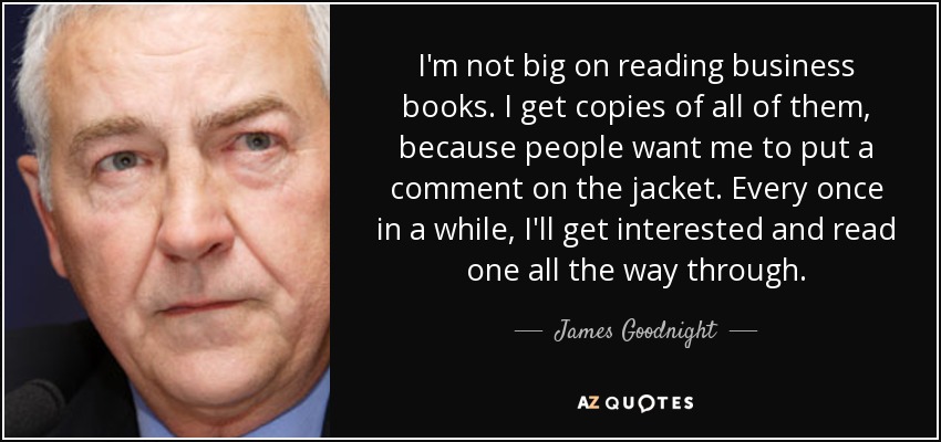 I'm not big on reading business books. I get copies of all of them, because people want me to put a comment on the jacket. Every once in a while, I'll get interested and read one all the way through. - James Goodnight
