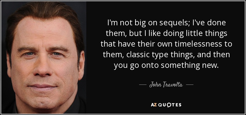 I'm not big on sequels; I've done them, but I like doing little things that have their own timelessness to them, classic type things, and then you go onto something new. - John Travolta