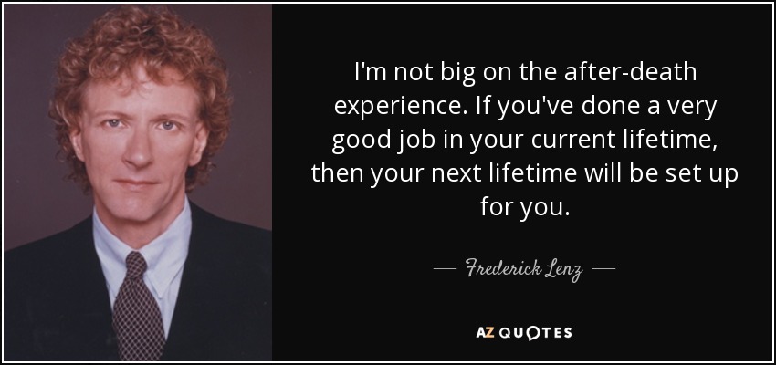 I'm not big on the after-death experience. If you've done a very good job in your current lifetime, then your next lifetime will be set up for you. - Frederick Lenz