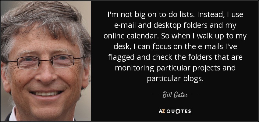 I'm not big on to-do lists. Instead, I use e-mail and desktop folders and my online calendar. So when I walk up to my desk, I can focus on the e-mails I've flagged and check the folders that are monitoring particular projects and particular blogs. - Bill Gates