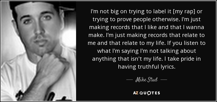 I'm not big on trying to label it [my rap] or trying to prove people otherwise. I'm just making records that I like and that I wanna make. I'm just making records that relate to me and that relate to my life. If you listen to what I'm saying I'm not talking about anything that isn't my life. I take pride in having truthful lyrics. - Mike Stud