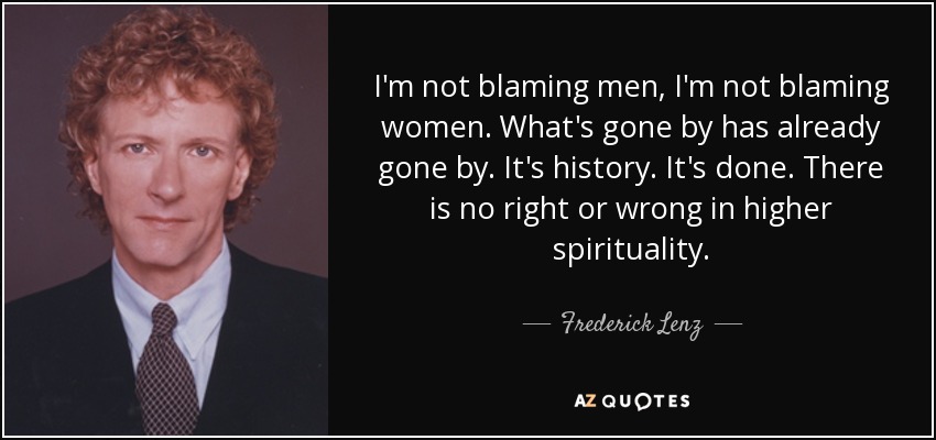 I'm not blaming men, I'm not blaming women. What's gone by has already gone by. It's history. It's done. There is no right or wrong in higher spirituality. - Frederick Lenz