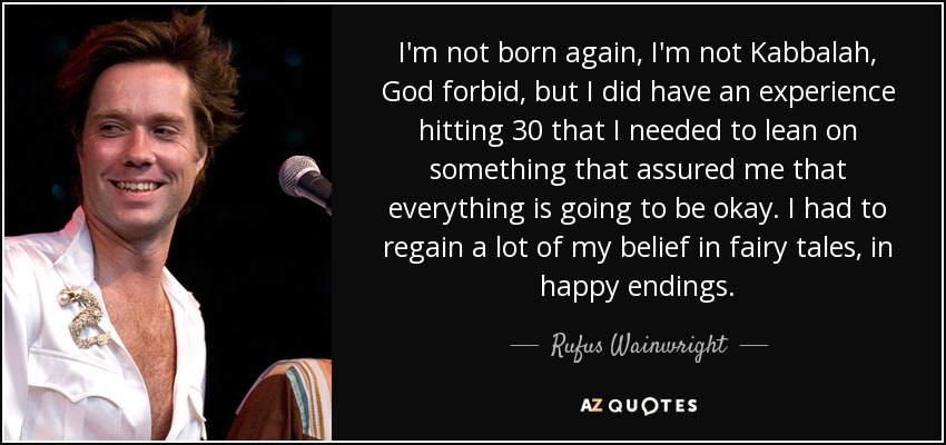 I'm not born again, I'm not Kabbalah, God forbid, but I did have an experience hitting 30 that I needed to lean on something that assured me that everything is going to be okay. I had to regain a lot of my belief in fairy tales, in happy endings. - Rufus Wainwright