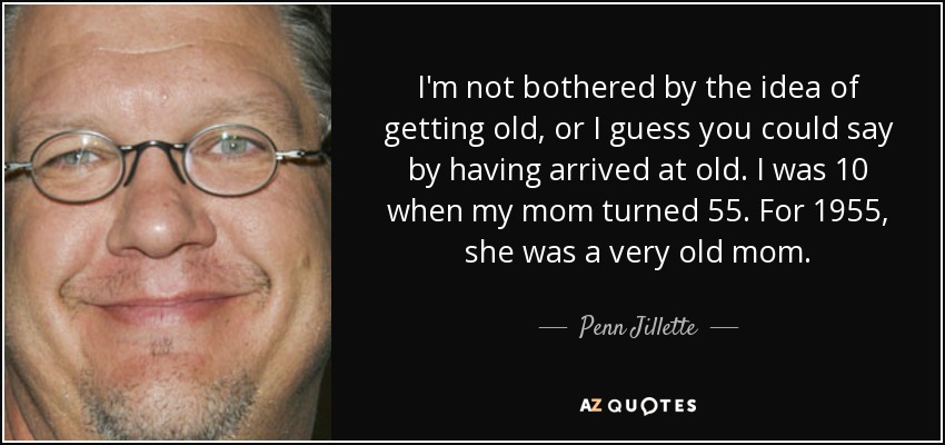 I'm not bothered by the idea of getting old, or I guess you could say by having arrived at old. I was 10 when my mom turned 55. For 1955, she was a very old mom. - Penn Jillette