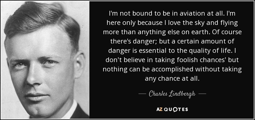 I'm not bound to be in aviation at all. I'm here only because I love the sky and flying more than anything else on earth. Of course there's danger; but a certain amount of danger is essential to the quality of life. I don't believe in taking foolish chances' but nothing can be accomplished without taking any chance at all. - Charles Lindbergh