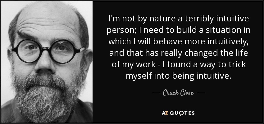 I'm not by nature a terribly intuitive person; I need to build a situation in which I will behave more intuitively, and that has really changed the life of my work - I found a way to trick myself into being intuitive. - Chuck Close