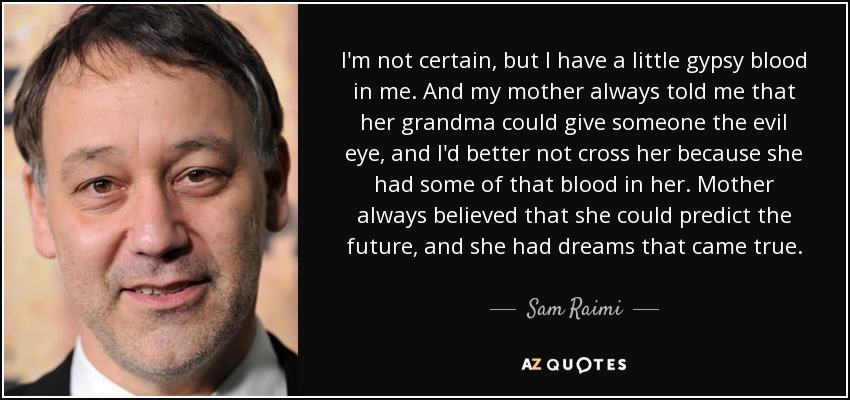 I'm not certain, but I have a little gypsy blood in me. And my mother always told me that her grandma could give someone the evil eye, and I'd better not cross her because she had some of that blood in her. Mother always believed that she could predict the future, and she had dreams that came true. - Sam Raimi