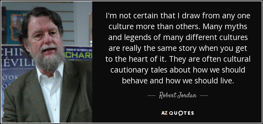 I'm not certain that I draw from any one culture more than others. Many myths and legends of many different cultures are really the same story when you get to the heart of it. They are often cultural cautionary tales about how we should behave and how we should live. - Robert Jordan