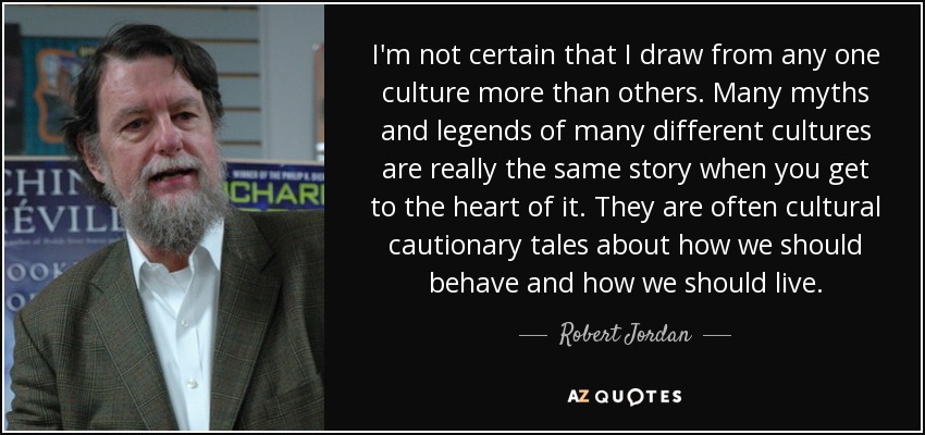 I'm not certain that I draw from any one culture more than others. Many myths and legends of many different cultures are really the same story when you get to the heart of it. They are often cultural cautionary tales about how we should behave and how we should live. - Robert Jordan