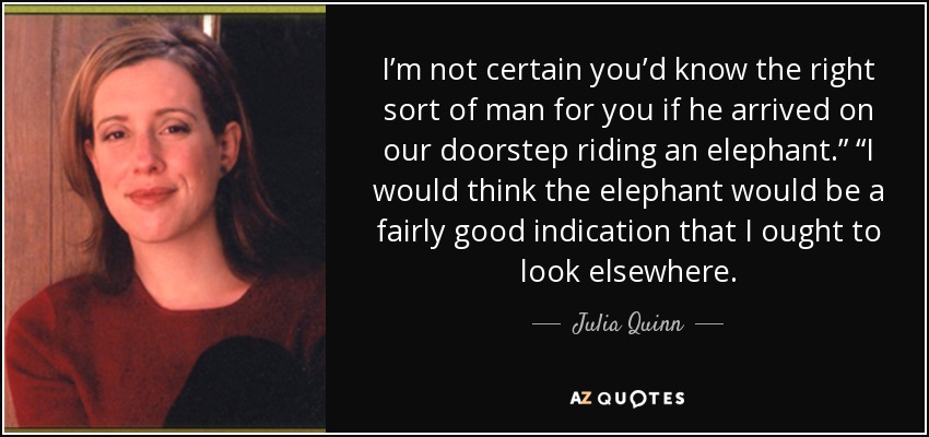 I’m not certain you’d know the right sort of man for you if he arrived on our doorstep riding an elephant.” “I would think the elephant would be a fairly good indication that I ought to look elsewhere. - Julia Quinn