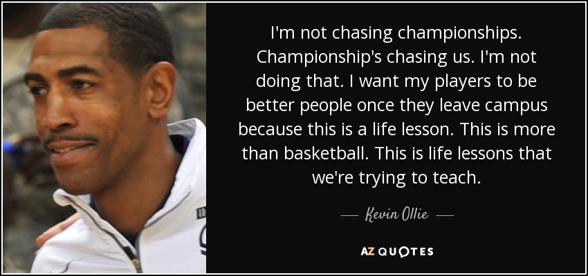 I'm not chasing championships. Championship's chasing us. I'm not doing that. I want my players to be better people once they leave campus because this is a life lesson. This is more than basketball. This is life lessons that we're trying to teach. - Kevin Ollie