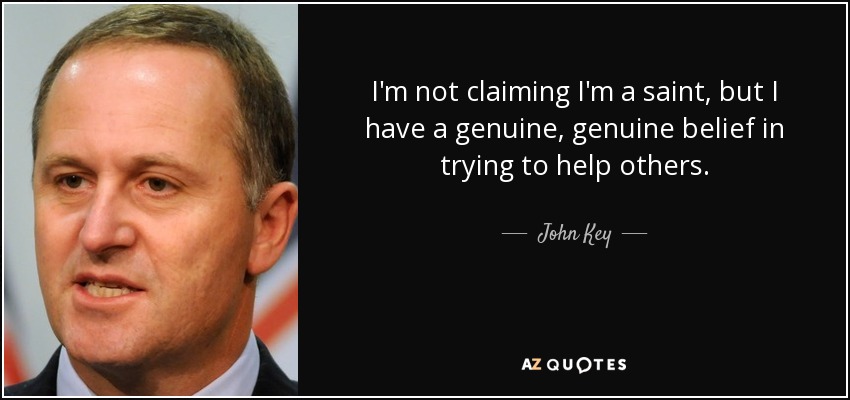 I'm not claiming I'm a saint, but I have a genuine, genuine belief in trying to help others. - John Key