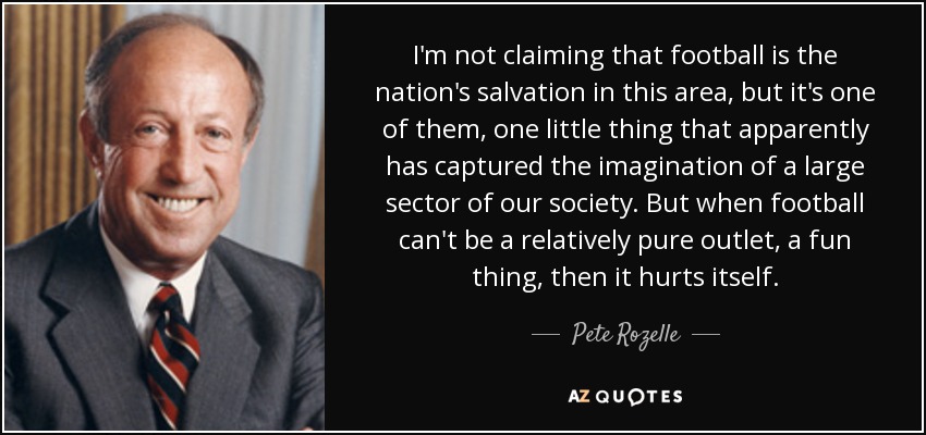 I'm not claiming that football is the nation's salvation in this area, but it's one of them, one little thing that apparently has captured the imagination of a large sector of our society. But when football can't be a relatively pure outlet, a fun thing, then it hurts itself. - Pete Rozelle