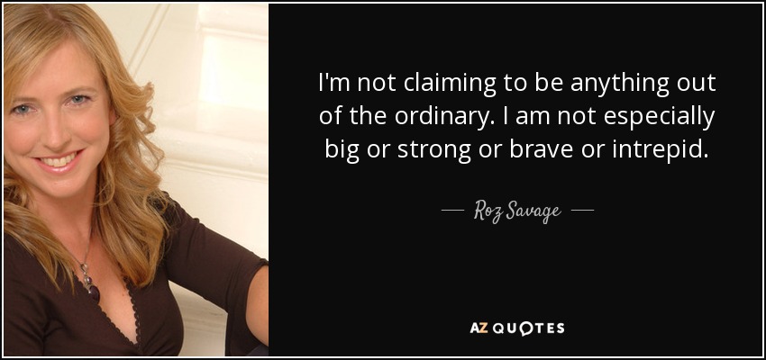 I'm not claiming to be anything out of the ordinary. I am not especially big or strong or brave or intrepid. - Roz Savage