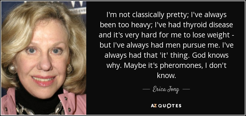 I'm not classically pretty; I've always been too heavy; I've had thyroid disease and it's very hard for me to lose weight - but I've always had men pursue me. I've always had that 'it' thing. God knows why. Maybe it's pheromones, I don't know. - Erica Jong