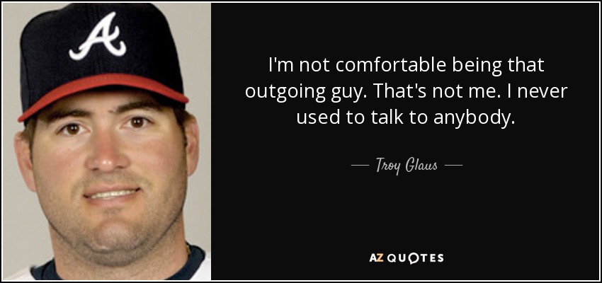 I'm not comfortable being that outgoing guy. That's not me. I never used to talk to anybody. - Troy Glaus