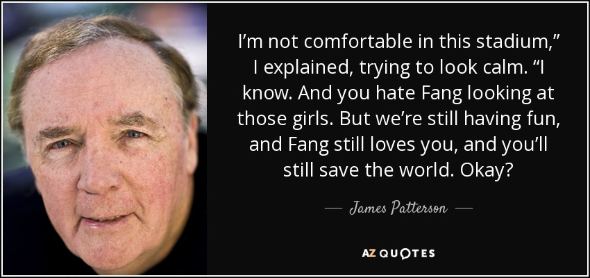 I’m not comfortable in this stadium,” I explained, trying to look calm. “I know. And you hate Fang looking at those girls. But we’re still having fun, and Fang still loves you, and you’ll still save the world. Okay? - James Patterson