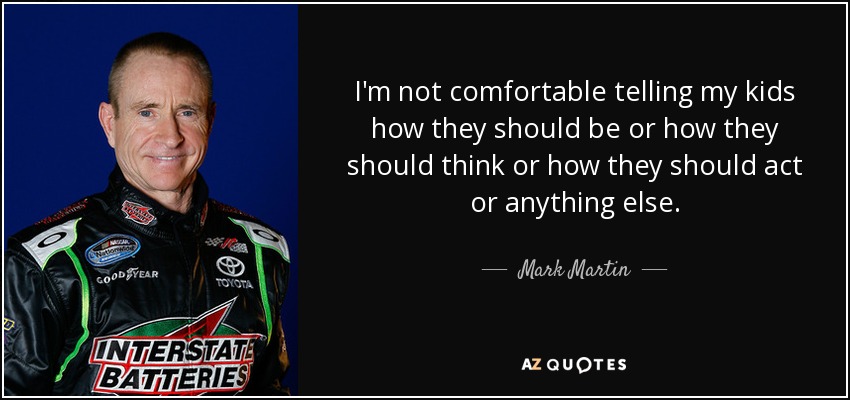 I'm not comfortable telling my kids how they should be or how they should think or how they should act or anything else. - Mark Martin