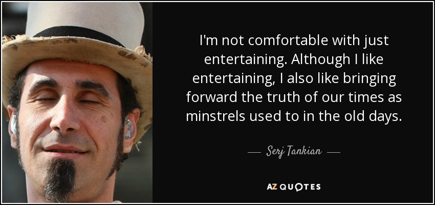 I'm not comfortable with just entertaining. Although I like entertaining, I also like bringing forward the truth of our times as minstrels used to in the old days. - Serj Tankian