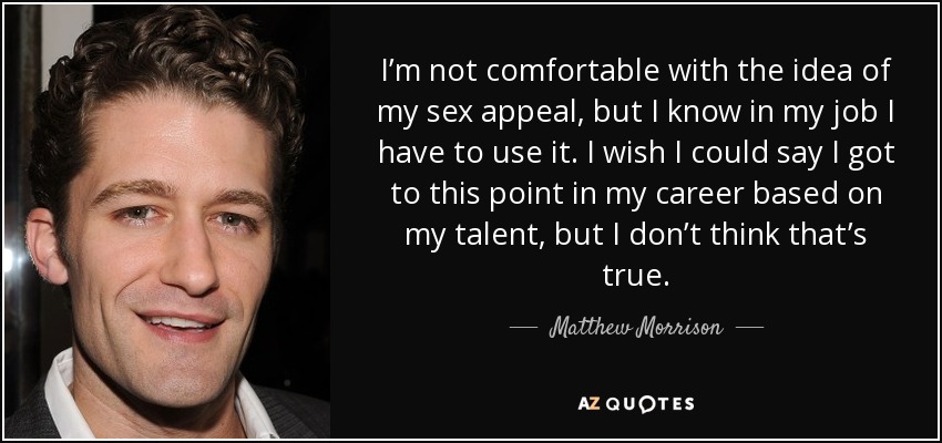 I’m not comfortable with the idea of my sex appeal, but I know in my job I have to use it. I wish I could say I got to this point in my career based on my talent, but I don’t think that’s true. - Matthew Morrison