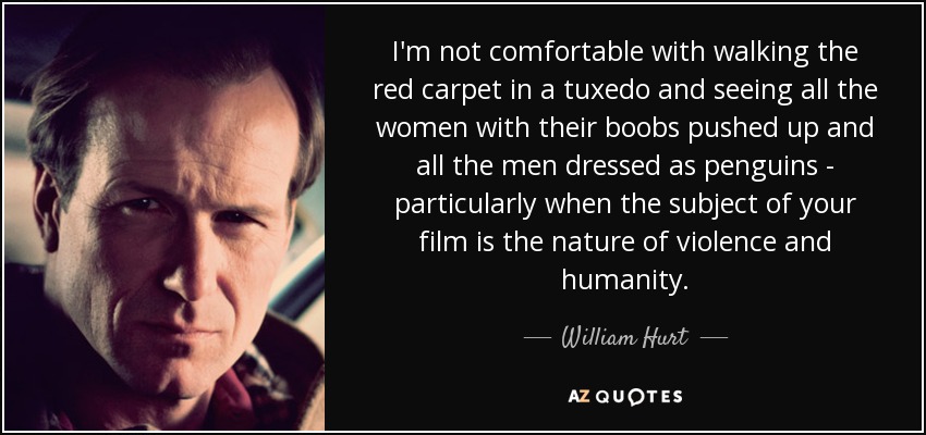 I'm not comfortable with walking the red carpet in a tuxedo and seeing all the women with their boobs pushed up and all the men dressed as penguins - particularly when the subject of your film is the nature of violence and humanity. - William Hurt