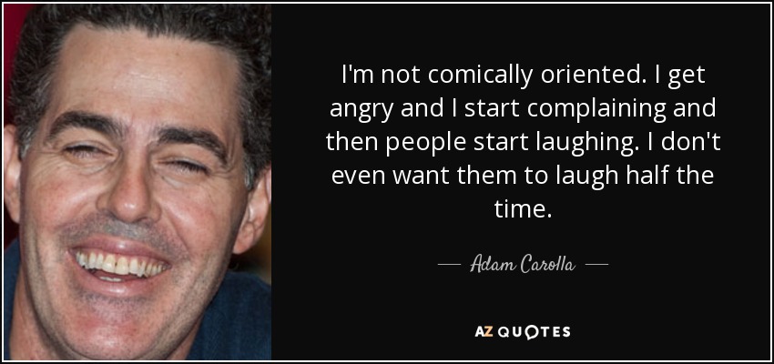I'm not comically oriented. I get angry and I start complaining and then people start laughing. I don't even want them to laugh half the time. - Adam Carolla